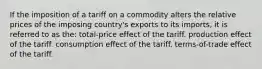 If the imposition of a tariff on a commodity alters the relative prices of the imposing country's exports to its imports, it is referred to as the: total-price effect of the tariff. production effect of the tariff. consumption effect of the tariff. terms-of-trade effect of the tariff.