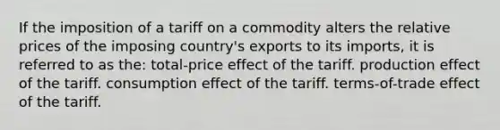 If the imposition of a tariff on a commodity alters the relative prices of the imposing country's exports to its imports, it is referred to as the: total-price effect of the tariff. production effect of the tariff. consumption effect of the tariff. terms-of-trade effect of the tariff.