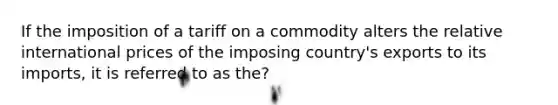 If the imposition of a tariff on a commodity alters the relative international prices of the imposing country's exports to its imports, it is referred to as the?