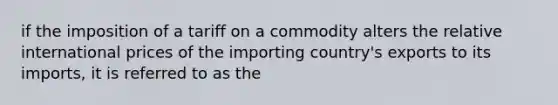 if the imposition of a tariff on a commodity alters the relative international prices of the importing country's exports to its imports, it is referred to as the