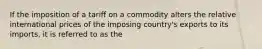 If the imposition of a tariff on a commodity alters the relative international prices of the imposing country's exports to its imports, it is referred to as the