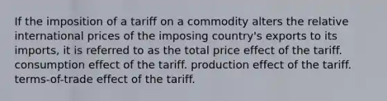 If the imposition of a tariff on a commodity alters the relative international prices of the imposing country's exports to its imports, it is referred to as the total price effect of the tariff. consumption effect of the tariff. production effect of the tariff. terms-of-trade effect of the tariff.