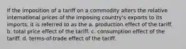 If the imposition of a tariff on a commodity alters the relative international prices of the imposing country's exports to its imports, it is referred to as the a. production effect of the tariff. b. total price effect of the tariff. c. consumption effect of the tariff. d. terms-of-trade effect of the tariff.