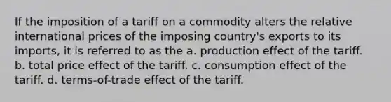 If the imposition of a tariff on a commodity alters the relative international prices of the imposing country's exports to its imports, it is referred to as the a. production effect of the tariff. b. total price effect of the tariff. c. consumption effect of the tariff. d. terms-of-trade effect of the tariff.