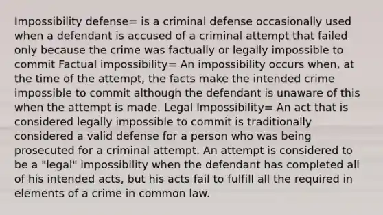 Impossibility defense= is a criminal defense occasionally used when a defendant is accused of a criminal attempt that failed only because the crime was factually or legally impossible to commit Factual impossibility= An impossibility occurs when, at the time of the attempt, the facts make the intended crime impossible to commit although the defendant is unaware of this when the attempt is made. Legal Impossibility= An act that is considered legally impossible to commit is traditionally considered a valid defense for a person who was being prosecuted for a criminal attempt. An attempt is considered to be a "legal" impossibility when the defendant has completed all of his intended acts, but his acts fail to fulfill all the required in elements of a crime in common law.