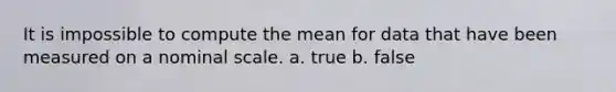 It is impossible to compute the mean for data that have been measured on a nominal scale. a. true b. false