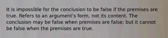 It is impossible for the conclusion to be false if the premises are true. Refers to an argument's form, not its content. The conclusion may be false when premises are false; but it cannot be false when the premises are true.