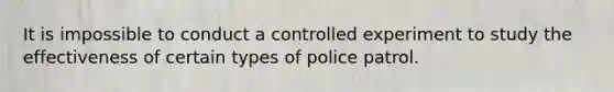 It is impossible to conduct a controlled experiment to study the effectiveness of certain types of police patrol.