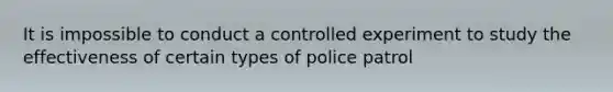 It is impossible to conduct a controlled experiment to study the effectiveness of certain types of police patrol