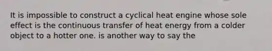 It is impossible to construct a cyclical heat engine whose sole effect is the continuous transfer of heat energy from a colder object to a hotter one. is another way to say the