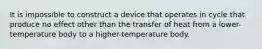 It is impossible to construct a device that operates in cycle that produce no effect other than the transfer of heat from a lower-temperature body to a higher-temperature body.