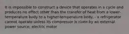 It is impossible to construct a device that operates in a cycle and produces no effect other than the transfer of heat from a lower-temperature body to a higher-temperature body. - a refrigerator cannot operate unless its compressor is riven by an external power source; electric motor