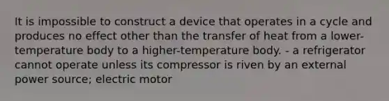 It is impossible to construct a device that operates in a cycle and produces no effect other than the transfer of heat from a lower-temperature body to a higher-temperature body. - a refrigerator cannot operate unless its compressor is riven by an external power source; electric motor