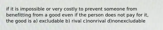 if it is impossible or very costly to prevent someone from benefitting from a good even if the person does not pay for it, the good is a) excludable b) rival c)nonrival d)nonexcludable