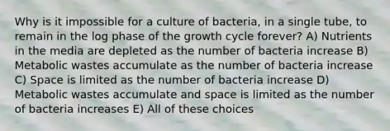 Why is it impossible for a culture of bacteria, in a single tube, to remain in the log phase of the growth cycle forever? A) Nutrients in the media are depleted as the number of bacteria increase B) Metabolic wastes accumulate as the number of bacteria increase C) Space is limited as the number of bacteria increase D) Metabolic wastes accumulate and space is limited as the number of bacteria increases E) All of these choices