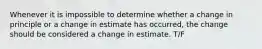 Whenever it is impossible to determine whether a change in principle or a change in estimate has occurred, the change should be considered a change in estimate. T/F