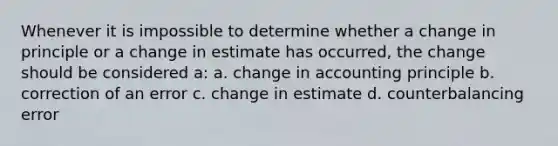 Whenever it is impossible to determine whether a change in principle or a change in estimate has occurred, the change should be considered a: a. change in accounting principle b. correction of an error c. change in estimate d. counterbalancing error