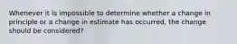 Whenever it is impossible to determine whether a change in principle or a change in estimate has occurred, the change should be considered?