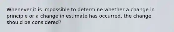 Whenever it is impossible to determine whether a change in principle or a change in estimate has occurred, the change should be considered?