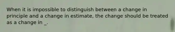 When it is impossible to distinguish between a change in principle and a change in estimate, the change should be treated as a change in _.