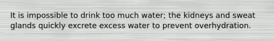 It is impossible to drink too much water; the kidneys and sweat glands quickly excrete excess water to prevent overhydration.