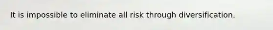 It is impossible to eliminate all risk through diversification.