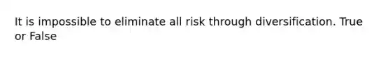 It is impossible to eliminate all risk through diversification. True or False