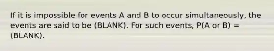 If it is impossible for events A and B to occur simultaneously, the events are said to be (BLANK). For such events, P(A or B) = (BLANK).