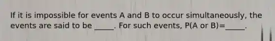 If it is impossible for events A and B to occur​ simultaneously, the events are said to be​ _____. For such​ events, P(A or ​B)=​_____.