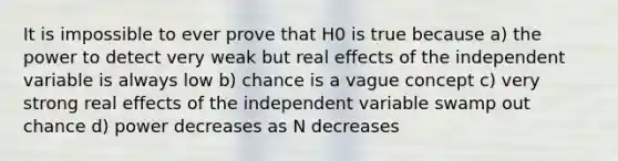 It is impossible to ever prove that H0 is true because a) the power to detect very weak but real effects of the independent variable is always low b) chance is a vague concept c) very strong real effects of the independent variable swamp out chance d) power decreases as N decreases