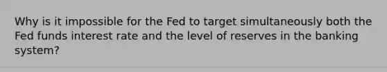 Why is it impossible for the Fed to target simultaneously both the Fed funds interest rate and the level of reserves in the banking system?