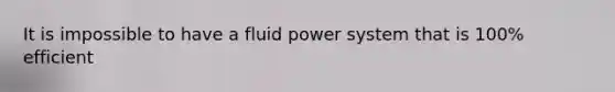 It is impossible to have a fluid power system that is 100% efficient