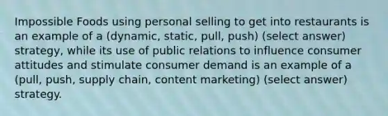 Impossible Foods using personal selling to get into restaurants is an example of a (dynamic, static, pull, push) (select answer) strategy, while its use of public relations to influence consumer attitudes and stimulate consumer demand is an example of a (pull, push, supply chain, content marketing) (select answer) strategy.