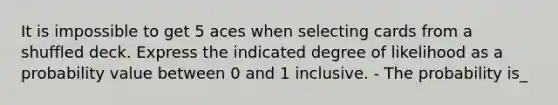 It is impossible to get 5 aces when selecting cards from a shuffled deck. Express the indicated degree of likelihood as a probability value between 0 and 1 inclusive. - The probability is_