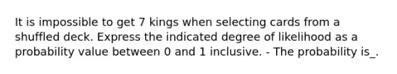 It is impossible to get 7 kings when selecting cards from a shuffled deck. Express the indicated degree of likelihood as a probability value between 0 and 1 inclusive. - The probability is_.