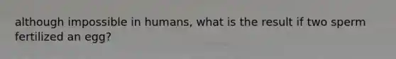 although impossible in humans, what is the result if two sperm fertilized an egg?
