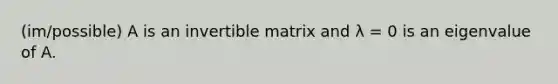 (im/possible) A is an invertible matrix and λ = 0 is an eigenvalue of A.