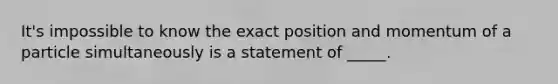 It's impossible to know the exact position and momentum of a particle simultaneously is a statement of _____.