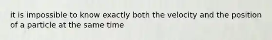 it is impossible to know exactly both the velocity and the position of a particle at the same time