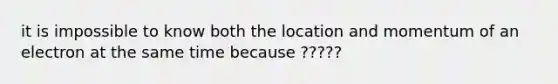 it is impossible to know both the location and momentum of an electron at the same time because ?????