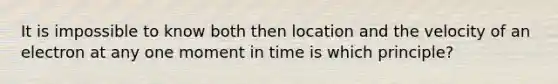 It is impossible to know both then location and the velocity of an electron at any one moment in time is which principle?