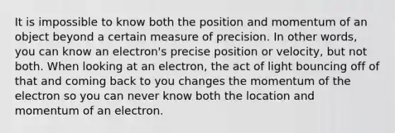 It is impossible to know both the position and momentum of an object beyond a certain measure of precision. In other words, you can know an electron's precise position or velocity, but not both. When looking at an electron, the act of light bouncing off of that and coming back to you changes the momentum of the electron so you can never know both the location and momentum of an electron.