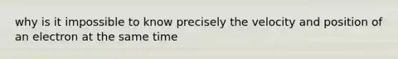 why is it impossible to know precisely the velocity and position of an electron at the same time