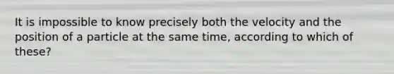 It is impossible to know precisely both the velocity and the position of a particle at the same time, according to which of these?