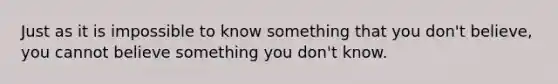 Just as it is impossible to know something that you don't believe, you cannot believe something you don't know.