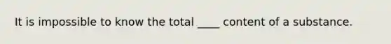 It is impossible to know the total ____ content of a substance.