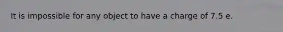 It is impossible for any object to have a charge of 7.5 e.