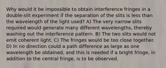 Why would it be impossible to obtain interference fringes in a double-slit experiment if the separation of the slits is less than the wavelength of the light used? A) The very narrow slits required would generate many different wavelengths, thereby washing out the interference pattern. B) The two slits would not emit coherent light. C) The fringes would be too close together. D) In no direction could a path difference as large as one wavelength be obtained, and this is needed if a bright fringe, in addition to the central fringe, is to be observed.