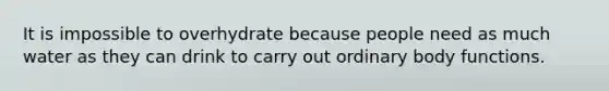 It is impossible to overhydrate because people need as much water as they can drink to carry out ordinary body functions.