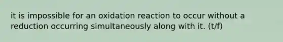 it is impossible for an oxidation reaction to occur without a reduction occurring simultaneously along with it. (t/f)